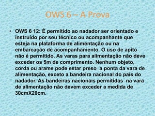 OWS 6 – A Prova
• OWS 6 12: É permitido ao nadador ser orientado e
instruído por seu técnico ou acompanhante que
esteja na plataforma de alimentação ou na
embarcação de acompanhamento. O uso de apito
não é permitido. As varas para alimentação não deve
exceder os 5m de comprimento. Nenhum objeto,
corda ou arame pode estar preso a ponta da vara de
alimentação, exceto a bandeira nacional do país do
nadador. As bandeiras nacionais permitidas na vara
de alimentação não devem exceder a medida de
30cmX20cm.
 