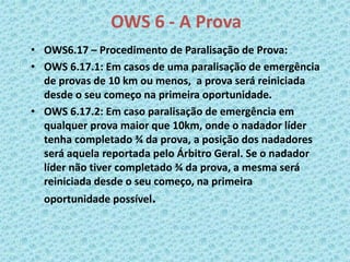 OWS 6 - A Prova
• OWS6.17 – Procedimento de Paralisação de Prova:
• OWS 6.17.1: Em casos de uma paralisação de emergência
de provas de 10 km ou menos, a prova será reiniciada
desde o seu começo na primeira oportunidade.
• OWS 6.17.2: Em caso paralisação de emergência em
qualquer prova maior que 10km, onde o nadador líder
tenha completado ¾ da prova, a posição dos nadadores
será aquela reportada pelo Árbitro Geral. Se o nadador
líder não tiver completado ¾ da prova, a mesma será
reiniciada desde o seu começo, na primeira
oportunidade possível.
 