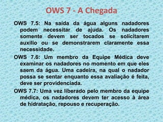 OWS 7 - A Chegada
OWS 7.5: Na saída da água alguns nadadores
podem necessitar de ajuda. Os nadadores
somente devem ser tocados se solicitarem
auxilio ou se demonstrarem claramente essa
necessidade.
OWS 7.6: Um membro da Equipe Médica deve
examinar os nadadores no momento em que eles
saem da água. Uma cadeira, na qual o nadador
possa se sentar enquanto essa avaliação é feita,
deve ser providenciada.
OWS 7.7: Uma vez liberado pelo membro da equipe
médica, os nadadores devem ter acesso à área
de hidratação, repouso e recuperação.
 
