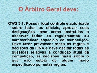 O Árbitro Geral deve:
OWS 3.1: Possuir total controle e autoridade
sobre todos os oficiais, aprovar suas
designações, bem como instruí-los a
observar todos os regulamentos ou
características especiais da competição.
Deve fazer prevalecer todas as regras e
decisões da FINA e deve decidir todas as
questões relativas a condução atual da
competição, as decisões finais sobre o
que não esteja de algum modo
especificado por estas regras.
 