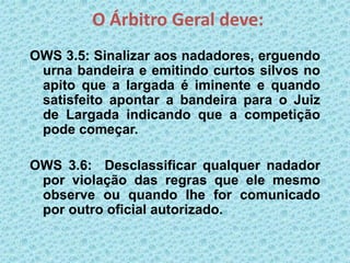 O Árbitro Geral deve:
OWS 3.5: Sinalizar aos nadadores, erguendo
urna bandeira e emitindo curtos silvos no
apito que a largada é iminente e quando
satisfeito apontar a bandeira para o Juiz
de Largada indicando que a competição
pode começar.
OWS 3.6: Desclassificar qualquer nadador
por violação das regras que ele mesmo
observe ou quando Ihe for comunicado
por outro oficial autorizado.
 
