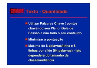 Texto - Quantidade

 Utilizar Palavras Chave ( pontos
 chave) do seu Plano Guia de
 Sessão e não todo o seu conteúdo
 Minimizar a pontuação
 Máximo de 8 palavras/linha e 8
 linhas
 li h por slide (64 palavras) - i t
            lid       l     ) isto
 dependerá do tamanho da
 classe/audiência
 