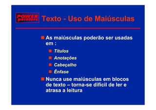 Texto - Uso de Maiúsculas

 As maiúsculas poderão ser usadas
 em :
    Títulos
    Anotações
    Cabeçalho
    Ênfase
 Nunca use maiúsculas em blocos
 de texto – torna-se difícil de ler e
 atrasa a leitura
 