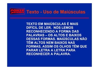 Texto - Uso de Maiúsculas

TEXTO EM MAIÚSCULAS É MAIS
DIFÍCIL DE LER NÓS LEMOS
           LER.
RECONHECENDO A FORMA DAS
PALAVRAS – OS ALTOS E BAIXOS
DESSAS FORMAS. MAIÚSCULAS NÃO
TÊM ALTOS NEM BAIXOS NAS
FORMAS, ASSIM OS OLHOS TÊM QUE
PARAR LETRA A LETRA PARA
RECONHECER A PALAVRA.
 