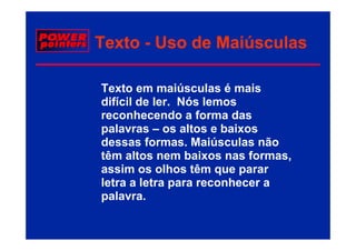 Texto - Uso de Maiúsculas

Texto em maiúsculas é mais
difícil de ler. Nós lemos
reconhecendo a forma das
palavras – os altos e baixos
   l             lt    b i
dessas formas. Maiúsculas não
têm altos nem baixos nas formas
                           formas,
assim os olhos têm que parar
letra a letra para reconhecer a
palavra.
 
