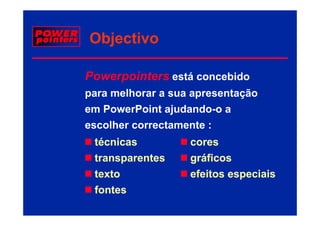 Objectivo

Powerpointers está concebido
para melhorar a sua apresentação
em PowerPoint ajudando-o a
                j
escolher correctamente :
 técnicas
 té i              cores
 transparentes     gráficos
 texto             efeitos especiais
 fontes
 