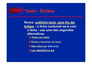 Texto - Ênfase

Nunca sublinhe texto para lhe dar
ênfase – a linha confundir-se-á com
  o texto - use uma das seguintes
  alternativas
    Texto em Italic
    Mude o tamanho do texto
    Use uma cor diferente
    Use MAIÚSCULAS
 