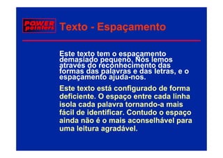 Texto - Espaçamento

Este texto tem o espaçamento
demasiado pequeno. Nós lemos
através do reconhecimento das
formas das palavras e das letras, e o
espaçamento ajuda-nos.
              ajuda nos.
Este texto está configurado de forma
deficiente.
deficiente O espaço entre cada linha
isola cada palavra tornando-a mais
                     tornando-
fácil de identificar. Contudo o espaço
ainda não é o mais aconselhável para
uma leitura agradável.
 