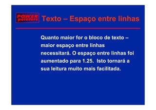 Texto – Espaço entre linhas

Quanto maior for o bloco de texto –
maior espaço entre linhas
necessitará. O espaço entre linhas foi
                  p ç
aumentado para 1.25 Isto tornará a
                 1.25.
sua l it
    leitura muito mais facilitada.
              it     i f ilit d
 