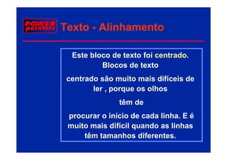 Texto - Alinhamento

  Este bloco de texto foi centrado.
                          centrado
          Blocos de texto
 centrado são muito mais difíceis de
        ler , porque os olhos
               têm de
 procurar o início de cada linha E é
                            linha.
 muito mais difícil quando as linhas
     têm tamanhos diferentes.
                     diferentes
 