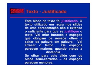 Texto - Justificado
Este bloco de texto foi justificado. O
texto utilizado em regra nos slides
de uma apresentação não é extenso
o suficiente para que se justifique o
texto. Vai
t t V i criar b
              i   buracos e espaços
que obrigam os nossos olhos a
saltar de palavra em palavra
                          palavra. Vai
atrasar o leitor.         Os espaços
parecem maiores quando vistos a
               distância.
Se olhar para este slide com os
            p
olhos semi-cerrados – os espaços
parecem menores.
 