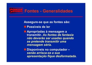 Fontes - Generalidades

Assegure-se que as fontes são:
 Possíveis de ler
 Apropriadas à mensagem a
 transmitir. As fontes de fantasia
 não deverão ser usadas quando
 se pretende transmitir uma
 mensagem séria.
 Disponíveis no computador –
 senão arrisca-se a sua
       arrisca-
 apresentação fique desformatada
                     desformatada.
 