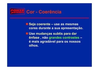 Cor - Coerência

 Seja coerente – use as mesmas
 cores d
       durante a sua apresentação.
            t               t ã
 Use mudanças subtis p
            ç          para dar
 ênfase , não grandes contrastes –
 é mais agradável para os nossos
          g       p
 olhos.
 