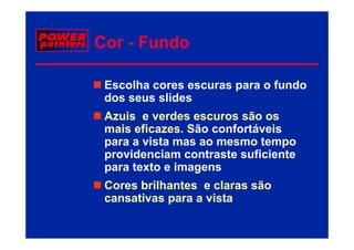 Cor - Fundo

 Escolha cores escuras para o fundo
 dos seus slides
 Azuis e verdes escuros são os
 mais eficazes Sã confortáveis
    i eficazes. São
        fi             f tá i
 para a vista mas ao mesmo tempo
 providenciam contraste suficiente
 para texto e imagens
 Cores b ilh t
 C     brilhantes e claras são
                      l     ã
 cansativas para a vista
 