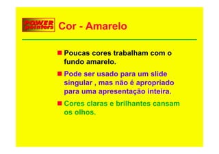 Cor - Amarelo

 Poucas cores trabalham com o
 fundo
 f d amarelo.
            l
 Pode ser usado para um slide
                 p
 singular , mas não é apropriado
 p
 para uma apresentação inteira.
             p       ç
 Cores claras e brilhantes cansam
 os olhos.
    olhos
 