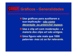 Gráficos - Generalidades

 Use gráficos para auxiliarem a
 sua explicação - não como
        li   ã     ã
 decoração ou preencher espaço.
 Use o clip art com moderação – a
 maioria dos clips art são antigos.
                 p             g
 Uma figura vale mais que 1000
 palavras-
 palavras mas só se for relevante.
                        relevante.
 