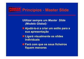 Princípios - Master Slide

Utilizar sempre um Master Slide
  (Modelo Gl b l)
  (M d l Global):
 Ajudá-lo-
 Ajudá-lo-á a criar um estilo para a
  j                           p
 sua apresentação
 Ligará visualmente os slides
 individuais
 Fará com que os seus ficheiros
 fiquem menores
 