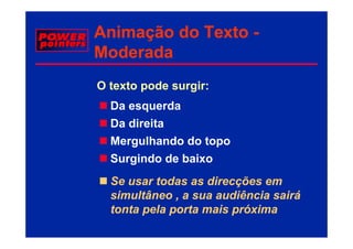 Animação do Texto -
     ç
Moderada
O texto pode surgir:
  Da esquerda
  Da direita
  Mergulhando do topo
  Surgindo de baixo
  Se usar todas as direcções em
  simultâneo , a sua audiência sairá
  tonta pela porta mais próxima
 