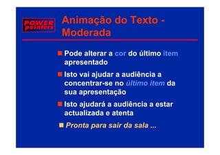 Animação do Texto -
     ç
Moderada
Pode alterar a cor do último item
apresentado
        t d
Isto vai ajudar a audiência a
          j
concentrar-se no último item da
sua apresentação
      p        ç
Isto ajudará a audiência a estar
actualizada e atenta
Pronta para sair da sala ...
 