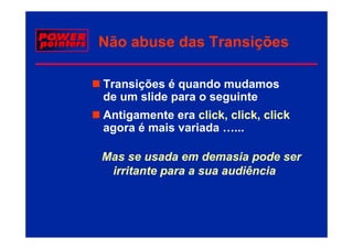 Não abuse das Transições

Transições é quando mudamos
de um slide para o seguinte
Antigamente era click, click, click
agora é mais variada …...
          i     i d

Mas
M se usada em demasia pode ser
            d      d     i   d
 irritante para a sua audiência
 