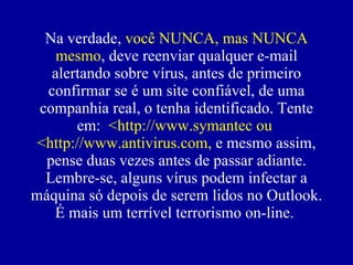 Na verdade,  você NUNCA, mas NUNCA mesmo , deve reenviar qualquer e-mail alertando sobre vírus, antes de primeiro confirmar se  é  um site confiável, de uma companhia real, o tenha identificado. Tente em:  <http://www.symantec ou  <http://www.antivirus.com,  e mesmo assim, pense duas vezes antes de passar adiante. Lembre-se, alguns vírus podem infectar a máquina só depois de serem lidos no Outlook. É mais um terrível terrorismo on-line.  