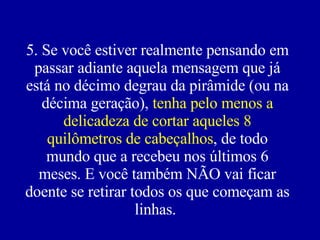 5. Se você estiver realmente pensando em passar adiante aquela mensagem que já está no décimo degrau da pirâmide (ou na décima geração),  tenha pelo menos a delicadeza de cortar aqueles 8 quilômetros de cabeçalhos , de todo mundo que a recebeu nos últimos 6 meses. E você também NÃO vai ficar doente se retirar todos os que começam as linhas.  