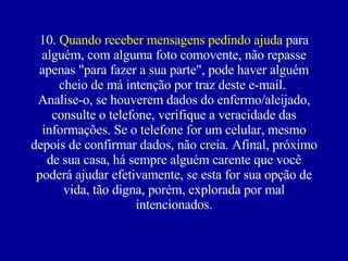 10.  Quando receber mensagens pedindo ajuda  para alguém, com alguma foto comovente, não repasse apenas "para fazer a sua parte", pode haver alguém cheio de má intenção por traz deste e-mail.  Analise-o, se houverem dados do enfermo/aleijado, consulte o telefone, verifique a veracidade das informações. Se o telefone for um celular, mesmo depois de confirmar dados, não creia. Afinal, próximo de sua casa, há sempre alguém carente que você poderá ajudar efetivamente, se esta for sua opção de vida, tão digna, porém, explorada por mal intencionados. 