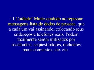 11. Cuidado! Muito cuidado ao repassar mensagens-lista de dados de pessoas , que a cada um vai assinando, colocando seus endereços e telefones reais. Podem facilmente serem utilizados por assaltantes, seqüestradores, meliantes maus elementos, etc. etc.    