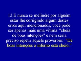 13.E nunca se melindre por alguém estar lhe corrigindo algum destes erros aqui mencionados, você pode ser apenas mais uma vitima  "cheia de boas intenções" e nem seria preciso repetir aquele provérbio:  "De boas intenções o inferno está cheio." 