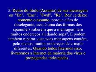 3.  Retire do título (Assunto) de sua mensagem os  "En",  "Enc",  "Fwd",  "Re", Res", e deixe somente o assunto , porque além de deselegante, essa é uma das formas dos spammers saberem que a mensagem tem muitos endereços ali dando sopa". E podem também reparar, que estas mensagens contém, pelo menos, muitos endereços de e-mails diferentes.  Quando todos fizermos isso, livraremos a Internet da maioria dos vírus e propagandas indesejadas.   