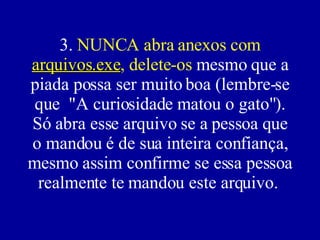 3.  NUNCA abra anexos com  arquivos.exe , delete-os  mesmo que a piada possa ser muito boa (lembre-se que  "A curiosidade matou o gato"). Só abra esse arquivo se a pessoa que o mandou é de sua inteira confiança, mesmo assim confirme se essa pessoa realmente te mandou este arquivo.  