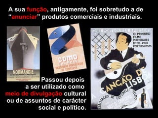 A sua  função , antigamente, foi sobretudo a de “ anunciar ” produtos comerciais e industriais. Passou depois  a ser utilizado como  meio de divulgação  cultural ou de assuntos de carácter social e político. 