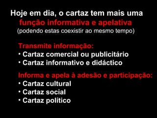 Hoje em dia, o cartaz tem mais uma função informativa e apelativa   (podendo estas coexistir ao mesmo tempo)  Transmite informação: Cartaz comercial ou publicitário Cartaz informativo e didáctico Informa e apela à adesão e participação: Cartaz cultural Cartaz social Cartaz político   