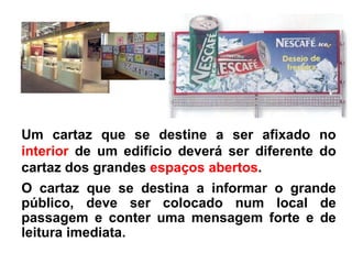 Um cartaz que se destine a ser afixado no  interior  de um edifício deverá ser diferente do cartaz dos grandes  espaços abertos . O cartaz que se destina a informar o grande público, deve ser colocado num local de passagem e conter uma mensagem forte e de leitura imediata.  