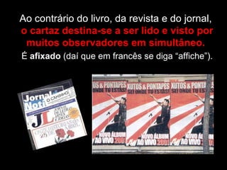 Ao contrário do livro, da revista e do jornal,  o cartaz destina-se a ser lido e visto por muitos observadores em simultâneo.  É  afixado  (daí que em francês se diga “affiche”). 