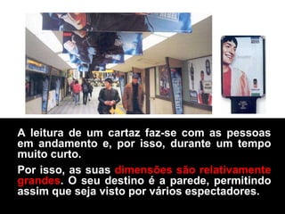 A leitura de um cartaz faz-se com as pessoas em andamento e, por isso, durante um tempo muito curto. Por isso, as suas  dimensões são relativamente grandes . O seu destino é a parede, permitindo assim que seja visto por vários espectadores.  