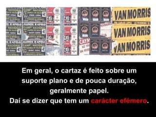 Em geral, o cartaz é feito sobre um  suporte plano e de pouca duração,  geralmente papel.  Daí se dizer que tem um   carácter efémero .  