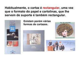 Existem porém várias formas de cartazes. Habitualmente, o cartaz é  rectangular , uma vez que o formato do papel e cartolinas, que lhe servem de suporte é também rectangular.  