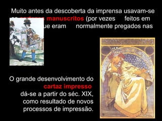 Muito antes da descoberta da imprensa usavam-se  os  cartazes manuscritos  (por vezes  feitos em  madeira), que eram  normalmente pregados nas paredes. O grande desenvolvimento do  cartaz impresso   dá-se a partir do séc. XIX, como resultado de novos processos de impressão. 