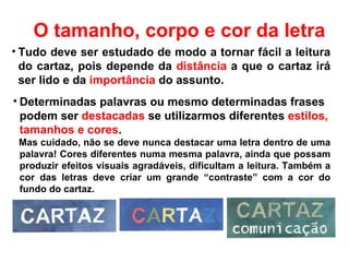 Determinadas palavras ou mesmo determinadas frases podem ser  destacadas  se utilizarmos diferentes  estilos, tamanhos e cores .  Mas cuidado, não se deve nunca destacar uma letra dentro de uma palavra! Cores diferentes numa mesma palavra, ainda que possam produzir efeitos visuais agradáveis, dificultam a leitura. Também a cor das letras deve criar um grande “contraste” com a cor do fundo do cartaz. Tudo deve ser estudado de modo a tornar fácil a leitura do cartaz, pois depende da  distância  a que o cartaz irá ser lido e da  importância  do assunto.  O tamanho, corpo e cor da letra 