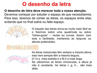 O desenho de letra deve merecer toda a nossa atenção.  Devemos começar por estudar o espaço de que necessitamos. Para isso, teremos de contar as letras, os espaços entre elas, evitando que no final sobre ou falte espaço. O desenho da letra O traçado das letras torna-se muito mais fácil se o fizermos sobre uma quadrícula ou sobre “linhas-guias” – rectas ou curvas. Assim, com toda a facilidade, mantemos as larguras ou alturas pretendidas. As letras maiúsculas têm sempre a mesma altura, mas nem sempre têm a mesma largura.  O I é a  mais estreita e o M é a mais larga. Se utilizarmos as letras minúsculas, a altura já não é constante. As letras l, g, h… são mais altas.  
