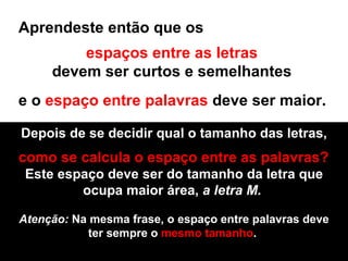 Aprendeste então que os  espaços entre as letras   devem ser curtos e semelhantes  e o  espaço entre palavras  deve ser maior.  Depois de se decidir qual o tamanho das letras, como se calcula o espaço entre as palavras? Este espaço deve ser do tamanho da letra que ocupa maior área,  a letra M.  Atenção:  Na mesma frase, o espaço entre palavras deve ter sempre o  mesmo tamanho .  