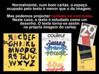 Normalmente, num bom cartaz, o espaço ocupado pelo texto é menor que o da imagem.  Mas podemos projectar  cartazes só com texto . Neste caso, o texto é estudado como um desenho. O texto torna-se assim na própria imagem do cartaz. 