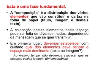 A “composição” é a distribuição dos vários  elementos  que vão constituir o cartaz na folha de papel (título, imagem e demais texto). A colocação destes elementos neste espaço pode ser feita de diversos modos, dependendo da mensagem que se quer transmitir. Em primeiro lugar,  devemos estabelecer  com cuidado  qual dos elementos deve ocupar o espaço mais dominante  (texto ou imagem?). Ao mesmo tempo, não devemos esquecer que os espaços vazios também têm importância. Esta é uma fase fundamental. 