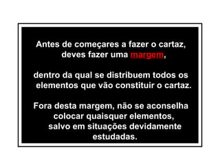 Antes de começares a fazer o cartaz, deves fazer uma  margem ,  dentro da qual se distribuem todos os elementos que vão constituir o cartaz.  Fora desta margem, não se aconselha colocar quaisquer elementos,  salvo em situações devidamente estudadas. 