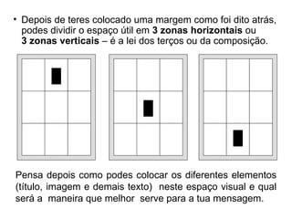 Depois de teres colocado uma margem como foi dito atrás, podes dividir o espaço útil em  3 zonas horizontais  ou  3 zonas verticais  – é a lei dos terços ou da composição. Pensa depois como podes colocar os diferentes elementos (título, imagem e demais texto)  neste espaço visual e qual será a  maneira que melhor  serve para a tua mensagem. 