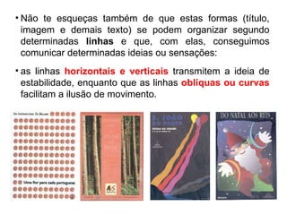 Não te esqueças também de que estas formas (título, imagem e demais texto) se podem organizar segundo determinadas  linhas  e que, com elas, conseguimos comunicar determinadas ideias ou sensações: as linhas   horizontais e verticais  transmitem a ideia de estabilidade, enquanto que as linhas   oblíquas ou curvas  facilitam a ilusão de movimento. 