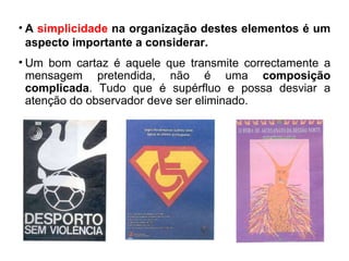A  simplicidade  na organização destes elementos é um aspecto importante a considerar.  Um bom cartaz é aquele que transmite correctamente a mensagem pretendida, não é uma  composição complicada . Tudo que é supérfluo e possa desviar a atenção do observador deve ser eliminado. 