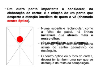 Um outro ponto importante a considerar, na elaboração do cartaz, é a criação de um ponto que desperte a atenção imediata de quem o vê (chamado  centro óptico ).  Numa superfície rectangular, como a folha de papel, há  linhas invisíveis que atraem mais o nosso olhar : são as  medianas  e as  diagonais .  O centro óptico situa-se um pouco acima do centro geométrico do rectângulo. O centro óptico ou o foco do cartaz, deverá ter também uma  cor  que se destaque do resto da composição. 
