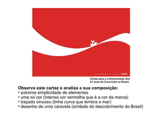 Cartaz para a comemoração dos 61 anos da Coca-Cola no Brasil Observa este cartaz e analisa a sua composição: extrema simplicidade de elementos uma só cor (intensa cor vermelha que é a cor da marca) traçado sinuoso (linha curva que lembra o mar) desenho de uma caravela (símbolo do descobrimento do Brasil) 